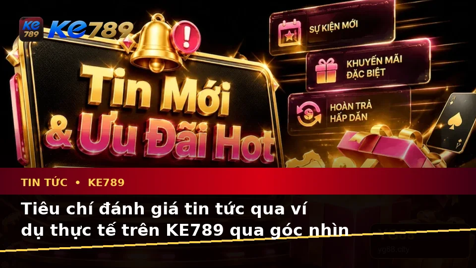 Tiêu chí đánh giá tin tức qua ví dụ thực tế trên KE789 qua góc nhìn thực tế